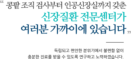 콩팥 조직 검사부터 인공신장실까지 갖춘 신장질환 전문센터가 여러분 가까이에 있습니다 독립되고 편안한 분위기에서 불편함 없이 충분한 진료를 받을 수 있도록 연구하고 노력하겠습니다.